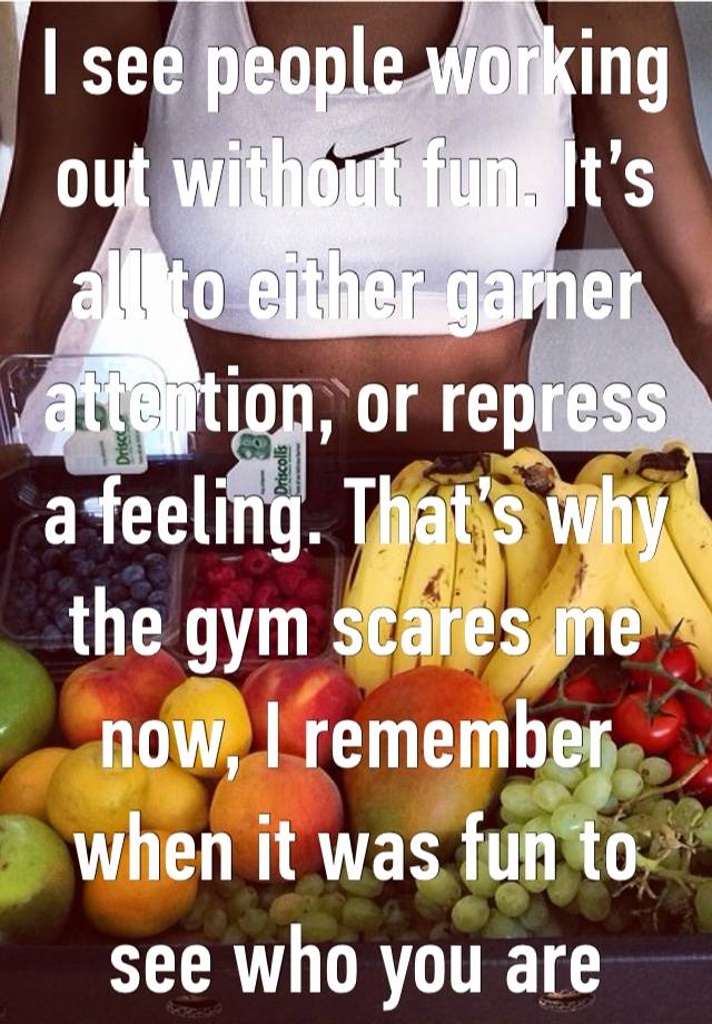 I see people working out without fun. It’s all to either garner attention, or repress a feeling. That’s why the gym scares me now, I remember when it was fun to see who you are