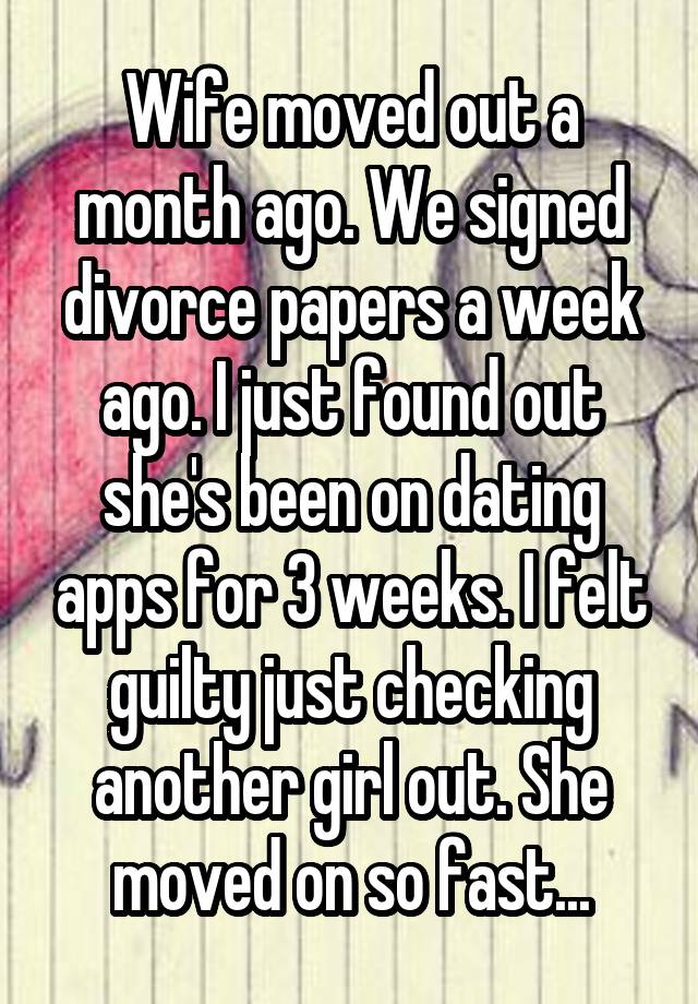 Wife moved out a month ago. We signed divorce papers a week ago. I just found out she's been on dating apps for 3 weeks. I felt guilty just checking another girl out. She moved on so fast...