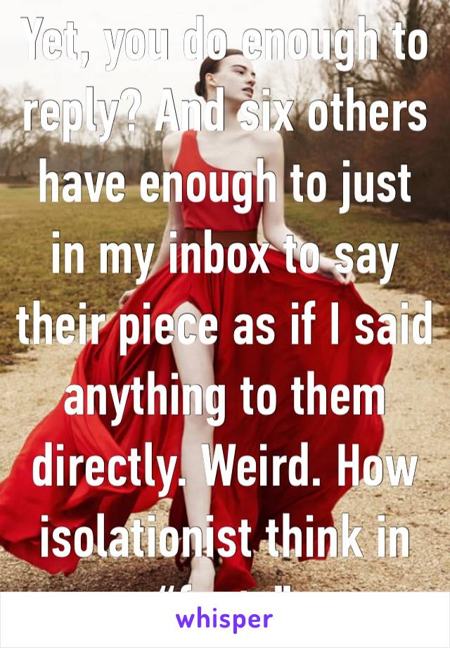 Yet, you do enough to reply? And six others have enough to just in my inbox to say their piece as if I said anything to them directly. Weird. How isolationist think in “facts”