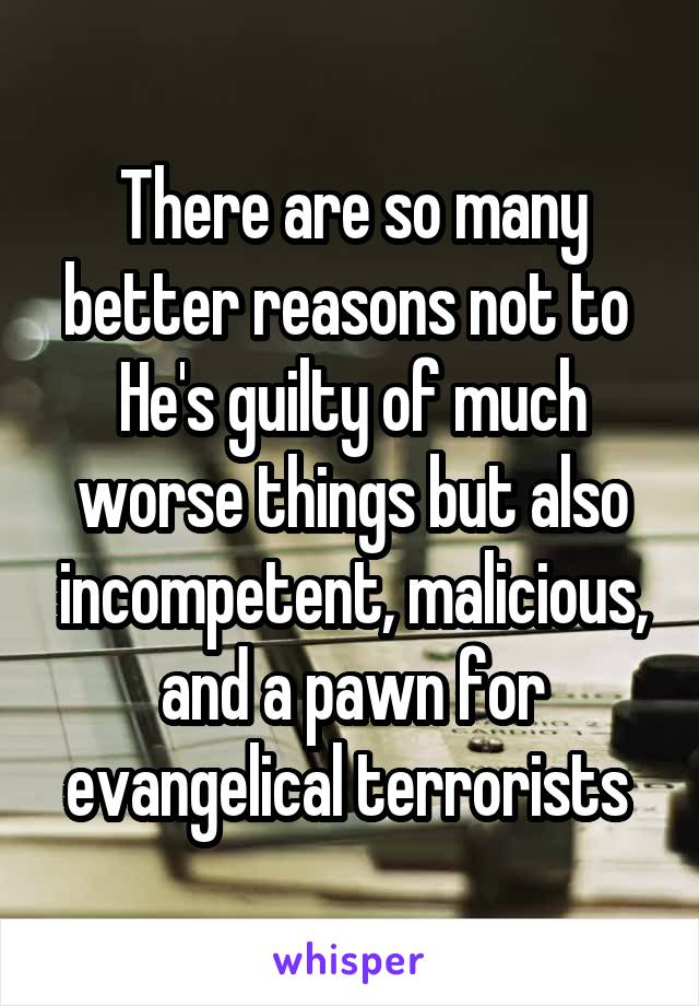 There are so many better reasons not to 
He's guilty of much worse things but also incompetent, malicious, and a pawn for evangelical terrorists 