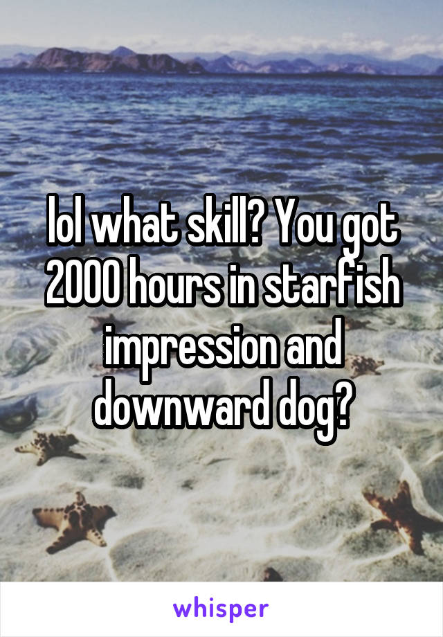 lol what skill? You got 2000 hours in starfish impression and downward dog?