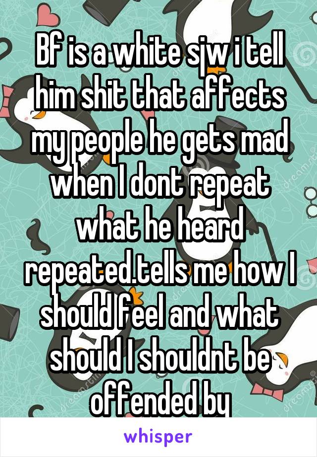 Bf is a white sjw i tell him shit that affects my people he gets mad when I dont repeat what he heard repeated.tells me how I should feel and what should I shouldnt be offended by