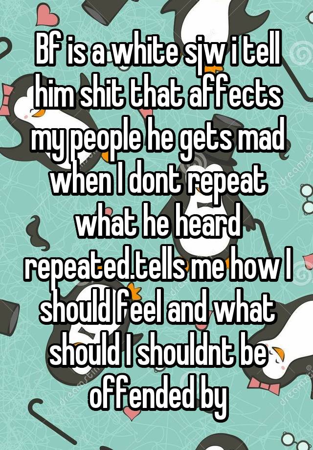 Bf is a white sjw i tell him shit that affects my people he gets mad when I dont repeat what he heard repeated.tells me how I should feel and what should I shouldnt be offended by
