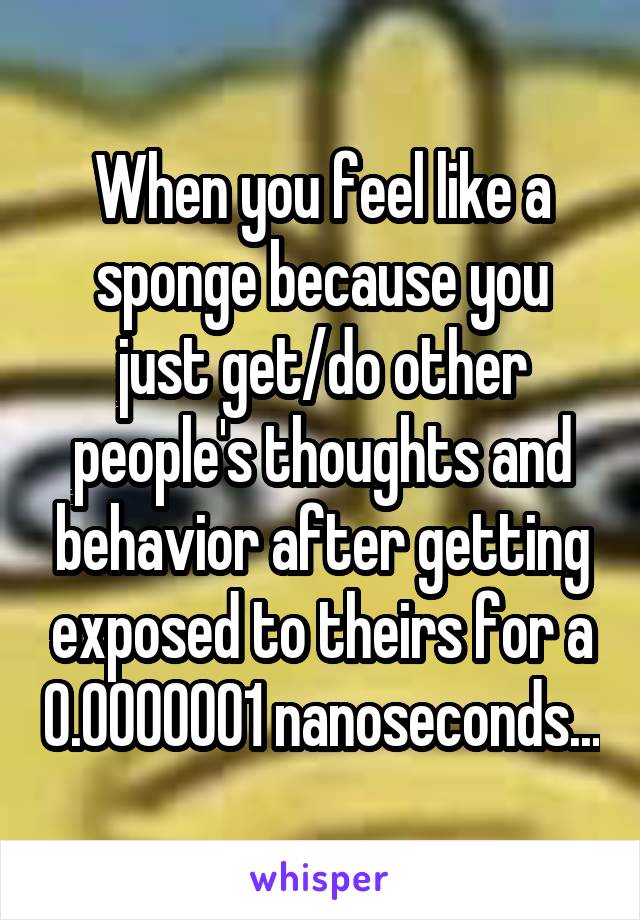 When you feel like a sponge because you
just get/do other people's thoughts and behavior after getting exposed to theirs for a 0.0000001 nanoseconds...