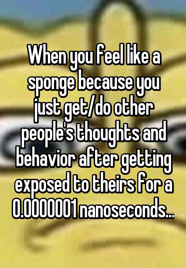 When you feel like a sponge because you
just get/do other people's thoughts and behavior after getting exposed to theirs for a 0.0000001 nanoseconds...