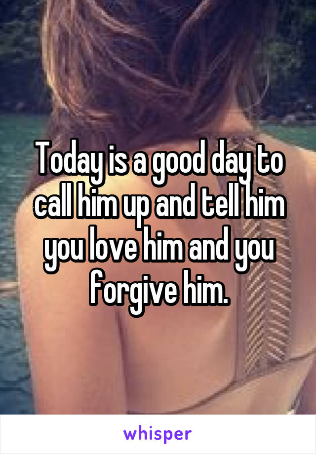 Today is a good day to call him up and tell him you love him and you forgive him.
