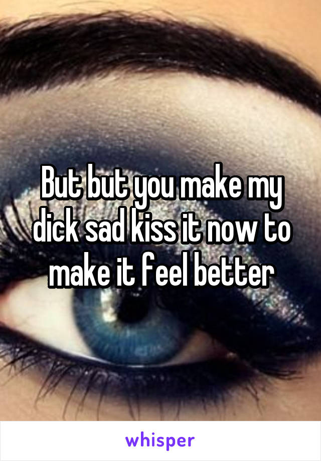 But but you make my dick sad kiss it now to make it feel better