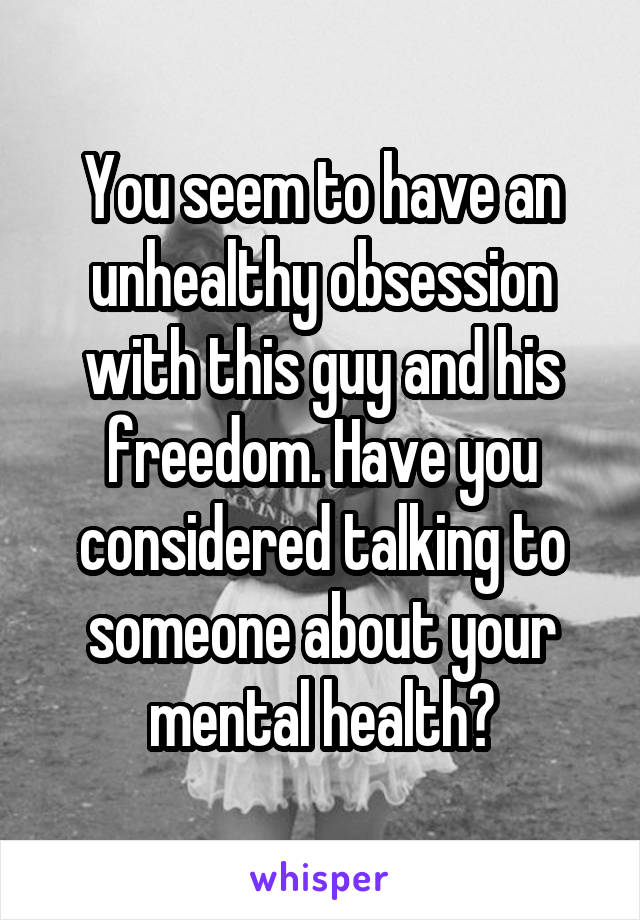 You seem to have an unhealthy obsession with this guy and his freedom. Have you considered talking to someone about your mental health?