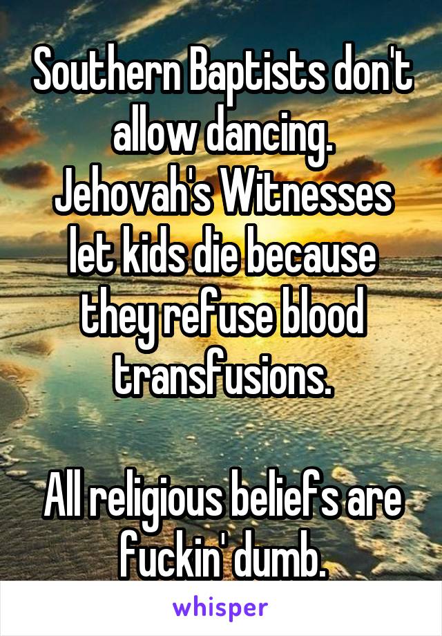 Southern Baptists don't allow dancing.
Jehovah's Witnesses let kids die because they refuse blood transfusions.

All religious beliefs are fuckin' dumb.
