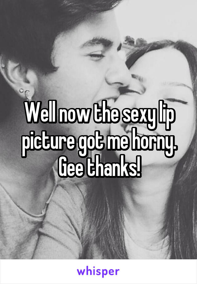Well now the sexy lip picture got me horny. Gee thanks!