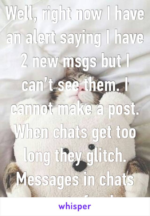 Well, right now I have an alert saying I have 2 new msgs but I can’t see them. I cannot make a post. When chats get too long they glitch. Messages in chats post out of order.