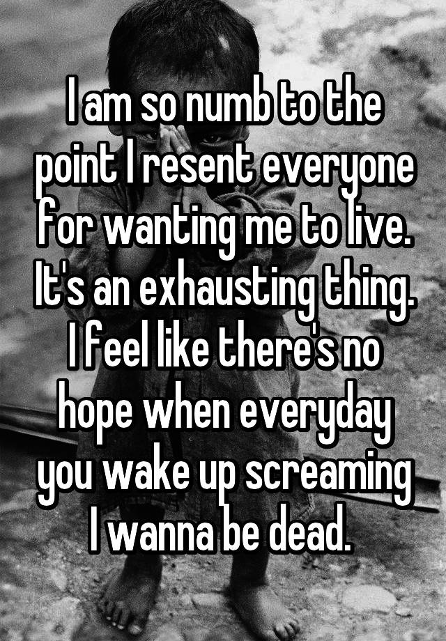 I am so numb to the point I resent everyone for wanting me to live. It's an exhausting thing. I feel like there's no hope when everyday you wake up screaming I wanna be dead. 