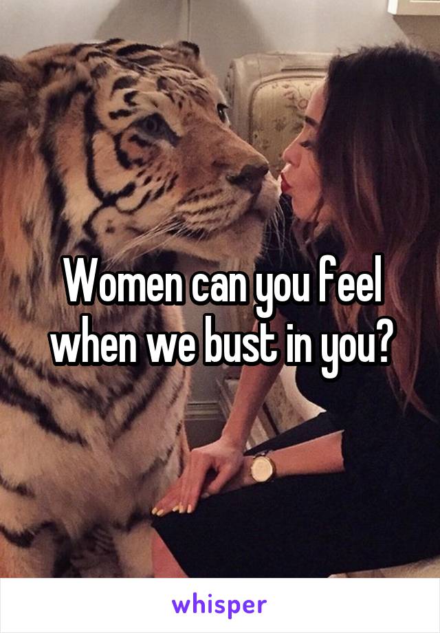 Women can you feel when we bust in you?