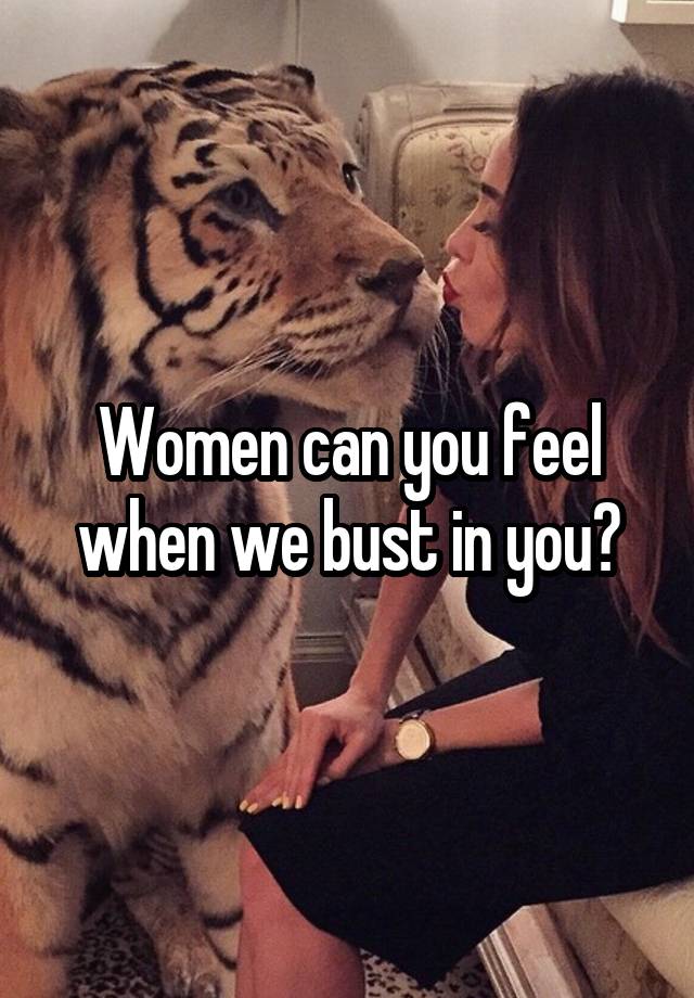 Women can you feel when we bust in you?