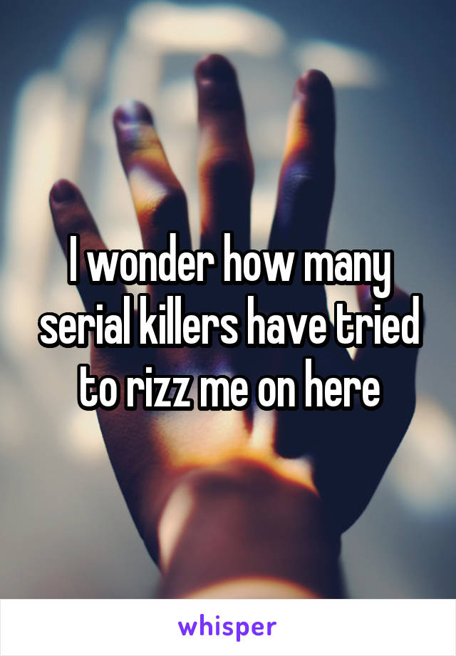 I wonder how many serial killers have tried to rizz me on here