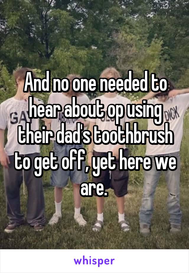 And no one needed to hear about op using their dad's toothbrush to get off, yet here we are. 