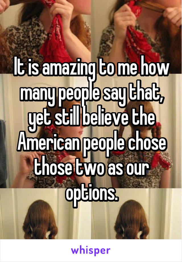 It is amazing to me how many people say that, yet still believe the American people chose those two as our options.