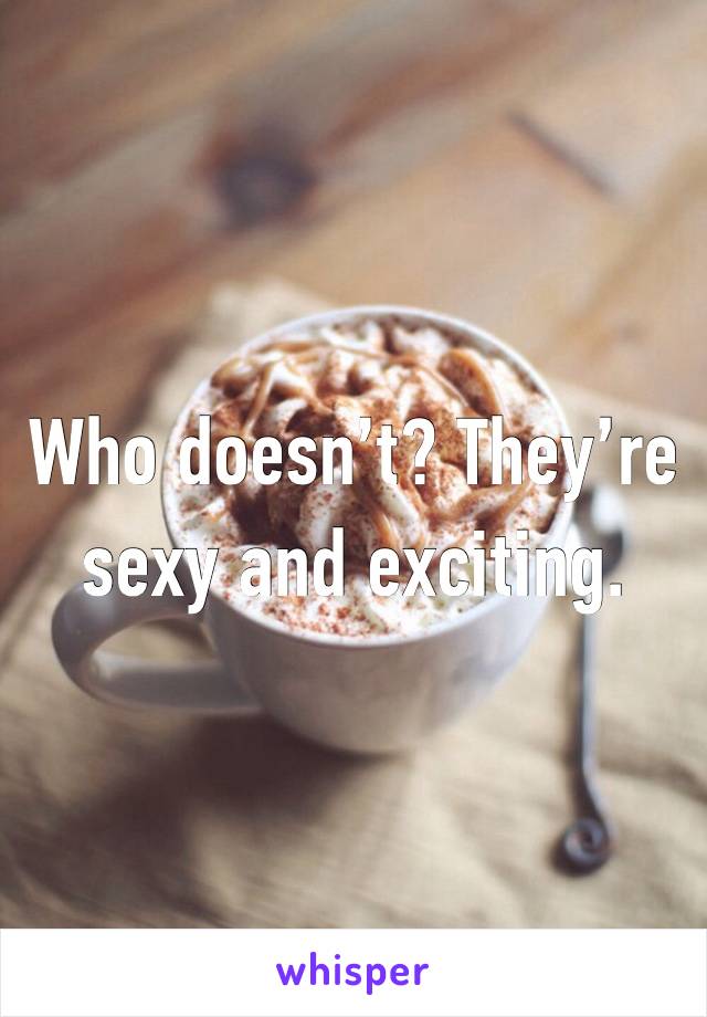 Who doesn’t? They’re sexy and exciting.