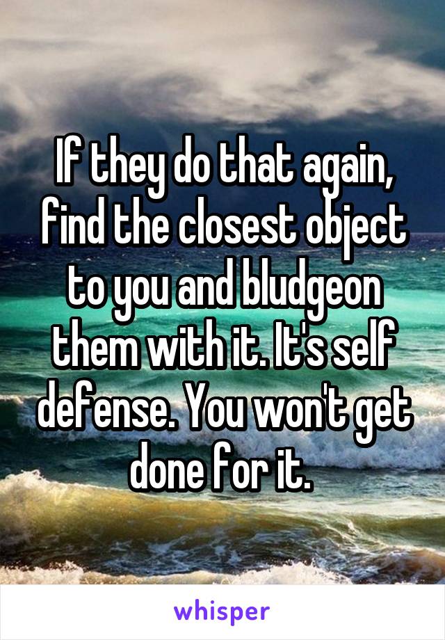 If they do that again, find the closest object to you and bludgeon them with it. It's self defense. You won't get done for it. 