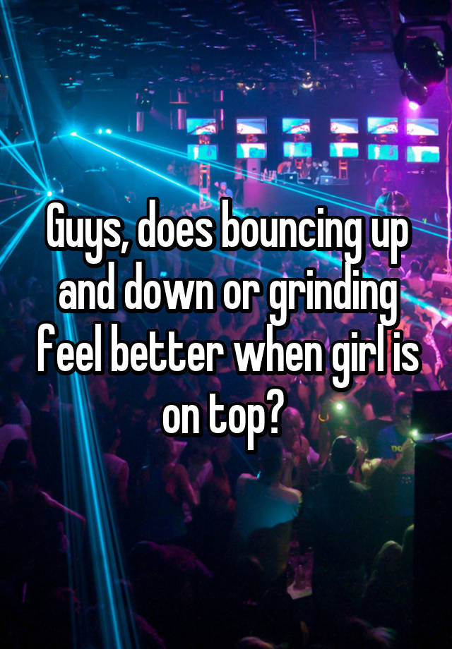 Guys, does bouncing up and down or grinding feel better when girl is on top? 