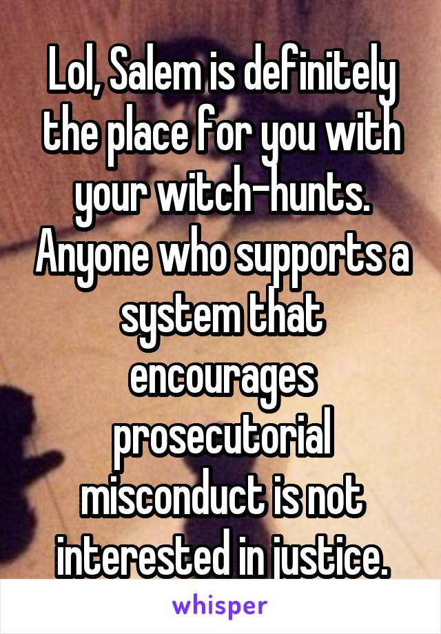 Lol, Salem is definitely the place for you with your witch-hunts. Anyone who supports a system that encourages prosecutorial misconduct is not interested in justice.