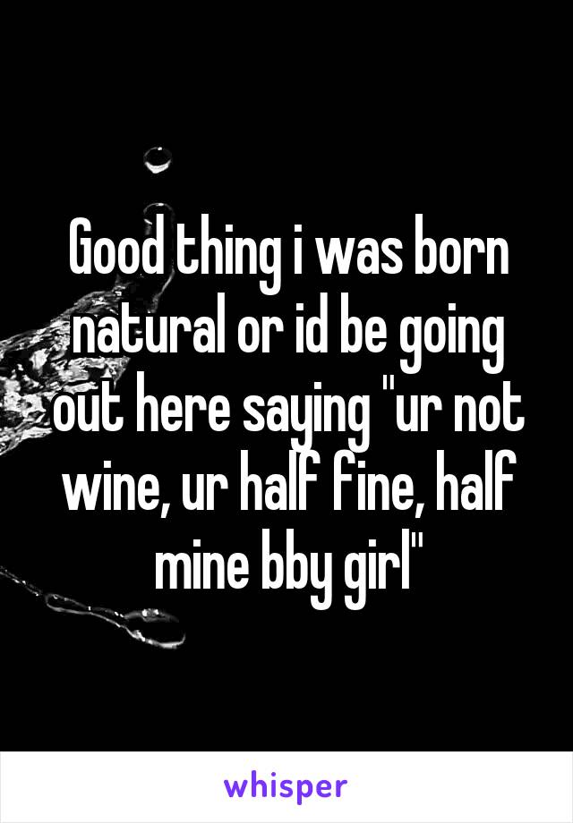 Good thing i was born natural or id be going out here saying "ur not wine, ur half fine, half mine bby girl"