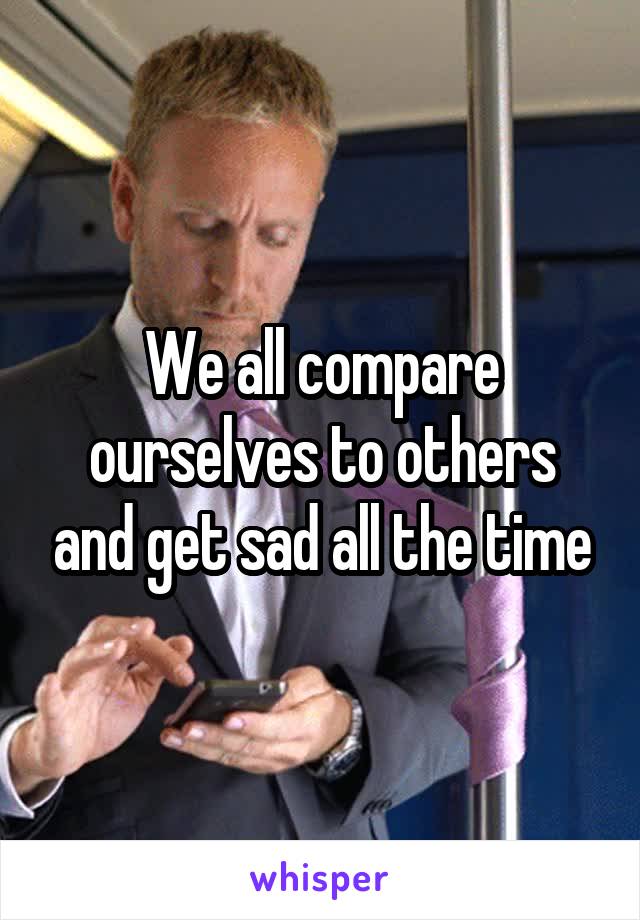 We all compare ourselves to others and get sad all the time