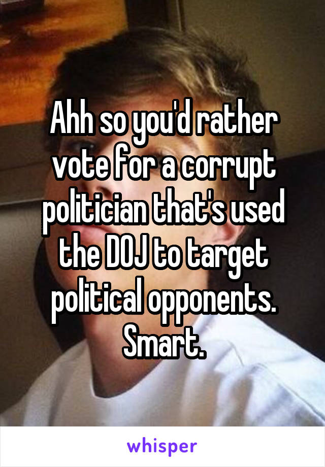 Ahh so you'd rather vote for a corrupt politician that's used the DOJ to target political opponents. Smart.