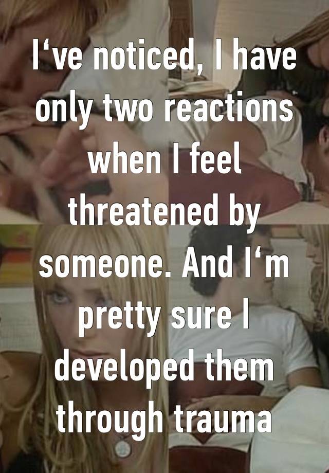 I‘ve noticed, I have only two reactions when I feel threatened by someone. And I‘m pretty sure I developed them through trauma