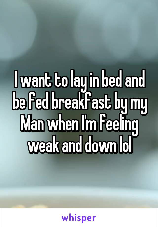 I want to lay in bed and be fed breakfast by my Man when I'm feeling weak and down lol