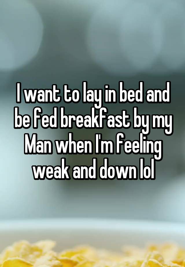 I want to lay in bed and be fed breakfast by my Man when I'm feeling weak and down lol