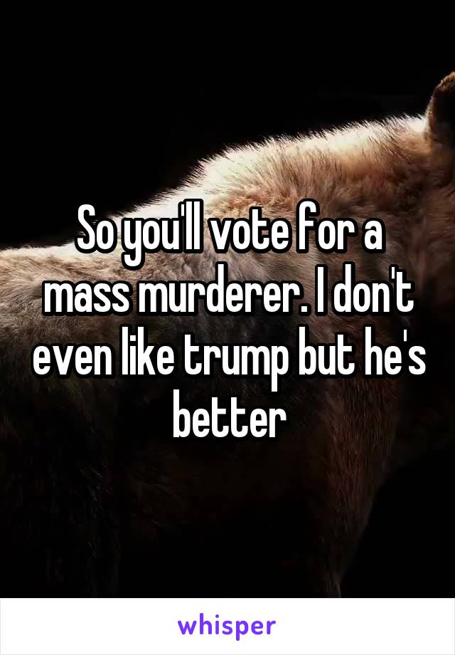 So you'll vote for a mass murderer. I don't even like trump but he's better