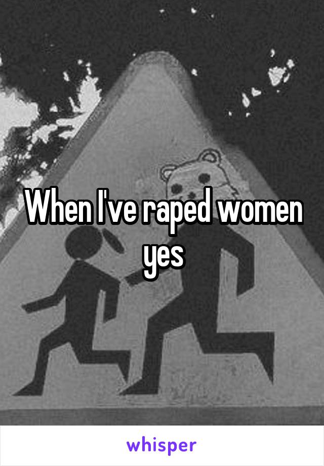 When I've raped women yes