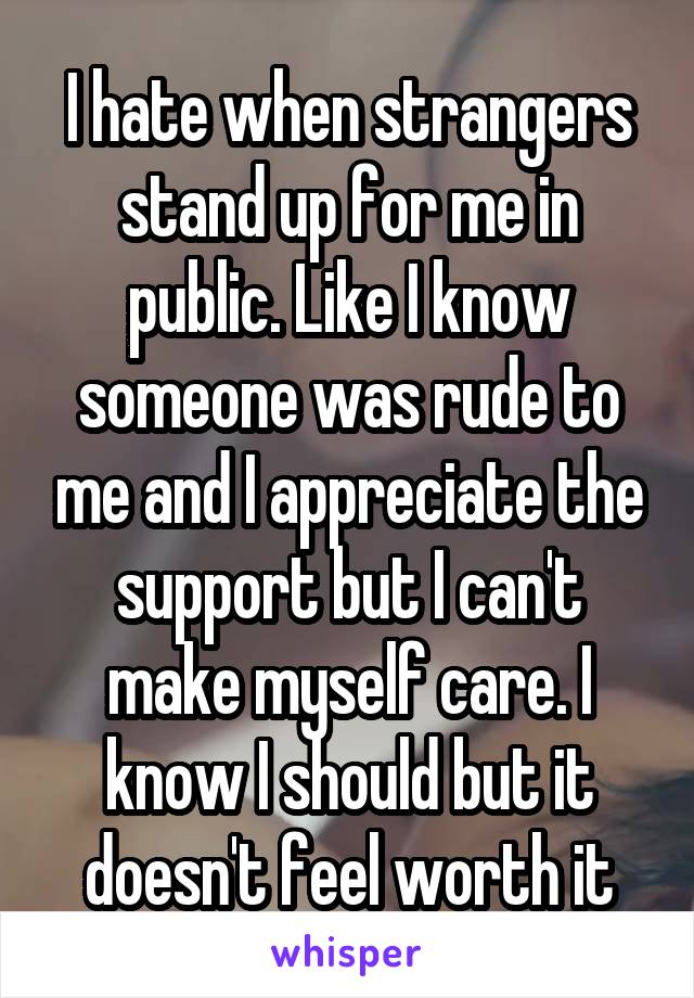 I hate when strangers stand up for me in public. Like I know someone was rude to me and I appreciate the support but I can't make myself care. I know I should but it doesn't feel worth it