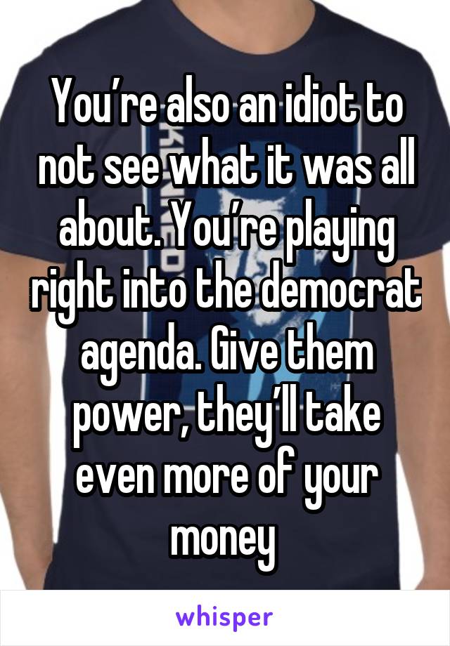 You’re also an idiot to not see what it was all about. You’re playing right into the democrat agenda. Give them power, they’ll take even more of your money 