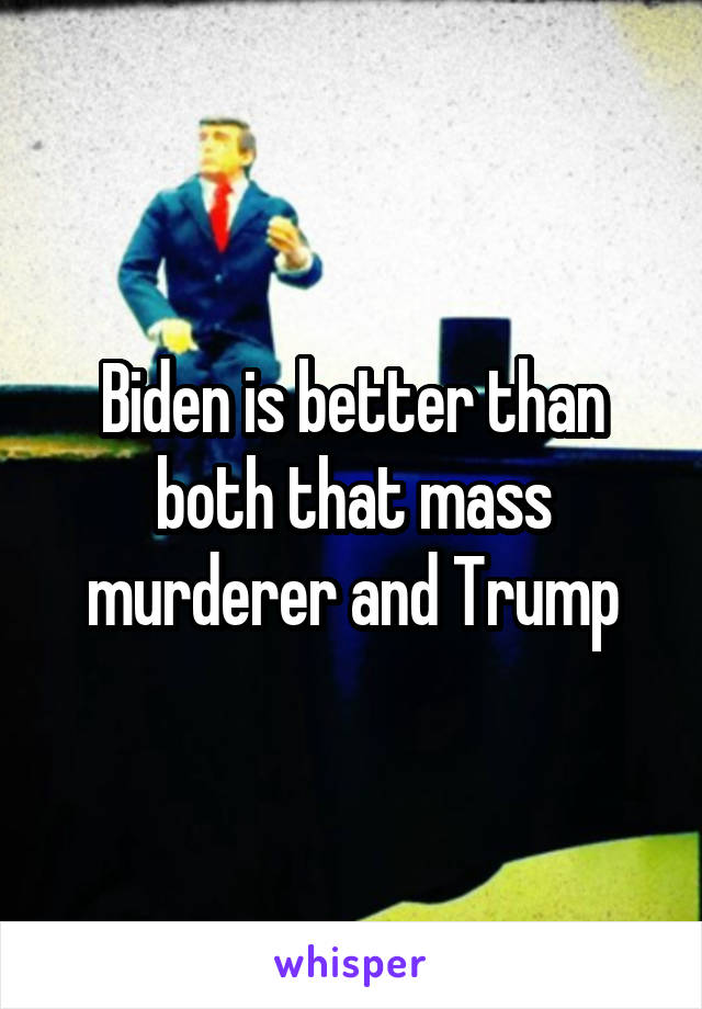 Biden is better than both that mass murderer and Trump