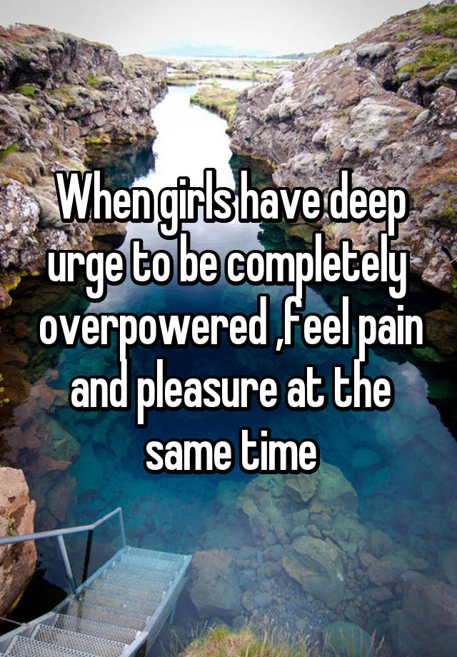 When girls have deep urge to be completely  overpowered ,feel pain and pleasure at the same time