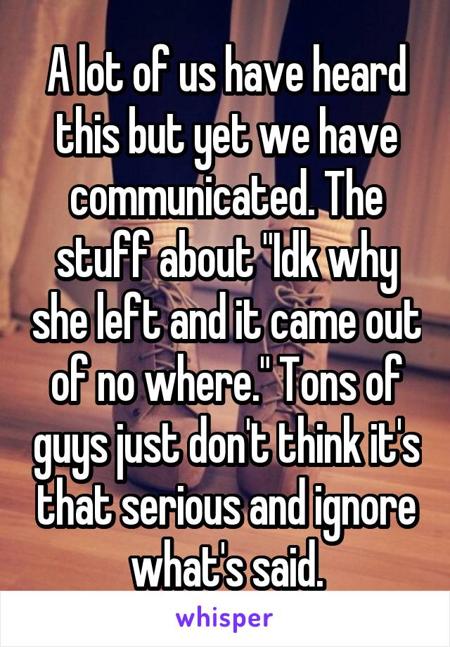 A lot of us have heard this but yet we have communicated. The stuff about "Idk why she left and it came out of no where." Tons of guys just don't think it's that serious and ignore what's said.