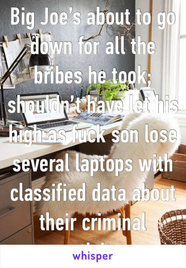Big Joe’s about to go down for all the bribes he took; shouldn’t have let his high as fuck son lose several laptops with classified data about their criminal activity. 