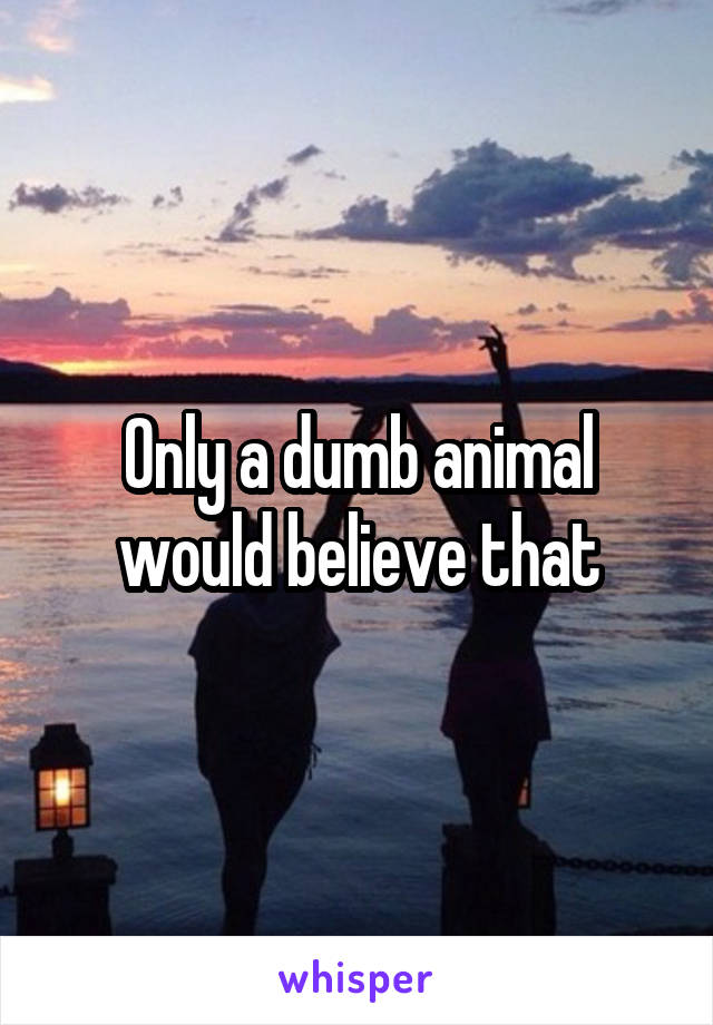 Only a dumb animal would believe that