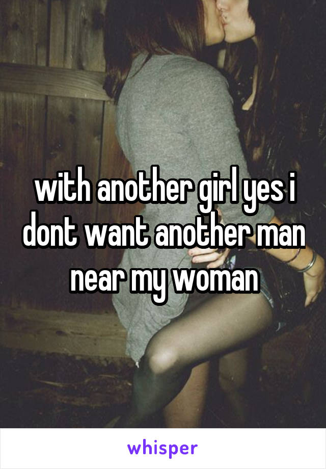 with another girl yes i dont want another man near my woman