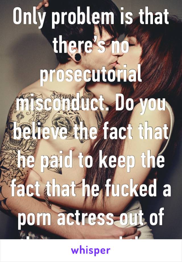 Only problem is that there’s no prosecutorial misconduct. Do you believe the fact that he paid to keep the fact that he fucked a porn actress out of the news and then 