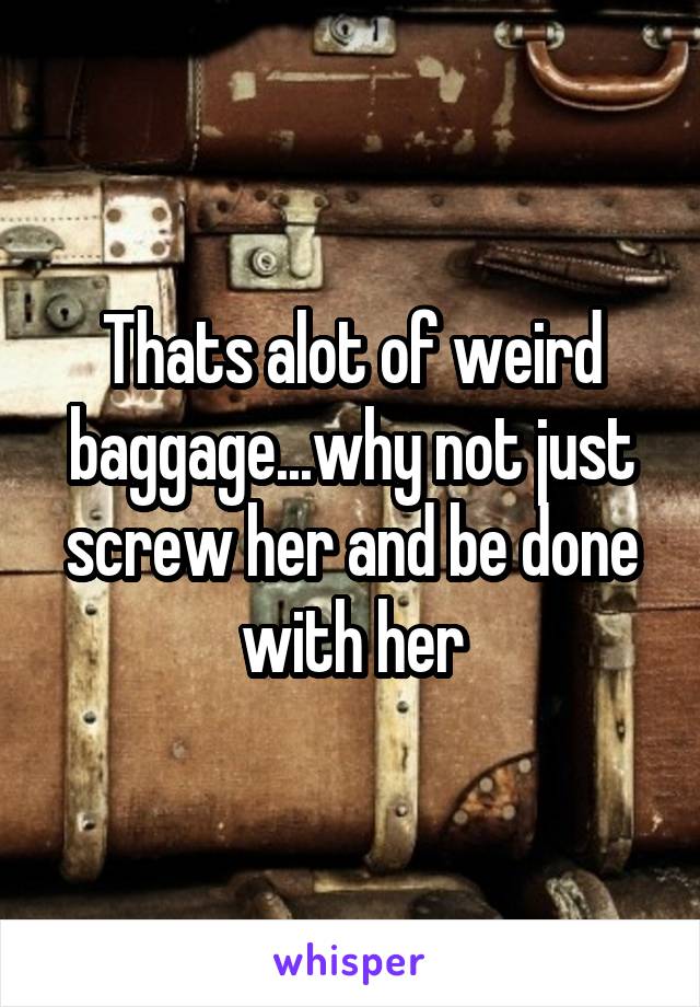 Thats alot of weird baggage...why not just screw her and be done with her