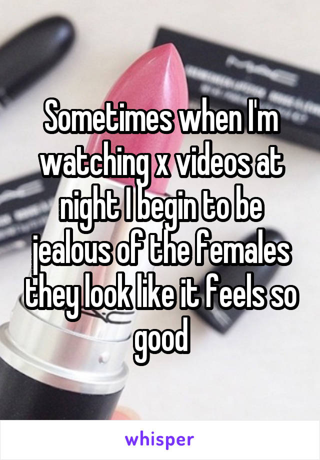 Sometimes when I'm watching x videos at night I begin to be jealous of the females they look like it feels so good