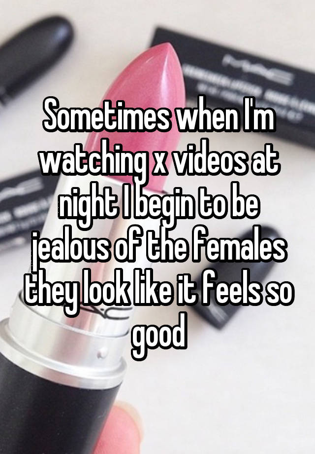 Sometimes when I'm watching x videos at night I begin to be jealous of the females they look like it feels so good