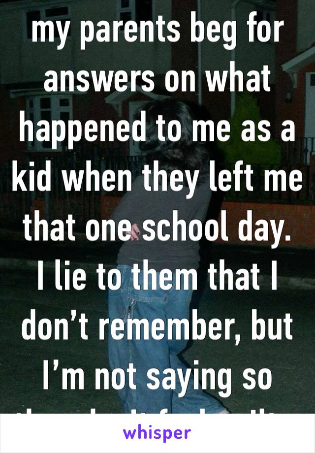 my parents beg for answers on what happened to me as a kid when they left me that one school day. 
I lie to them that I don’t remember, but I’m not saying so they don’t feel guilty. 
