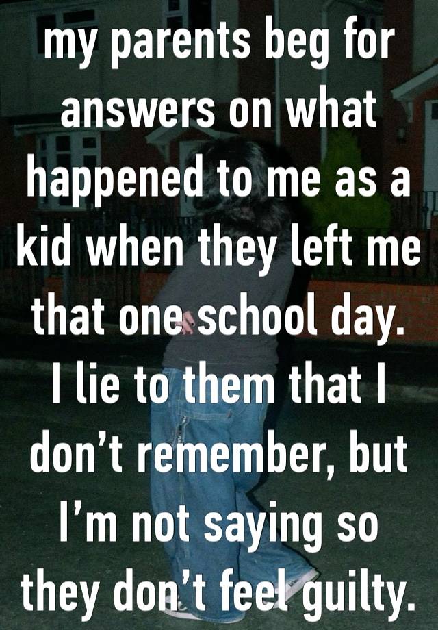 my parents beg for answers on what happened to me as a kid when they left me that one school day. 
I lie to them that I don’t remember, but I’m not saying so they don’t feel guilty. 