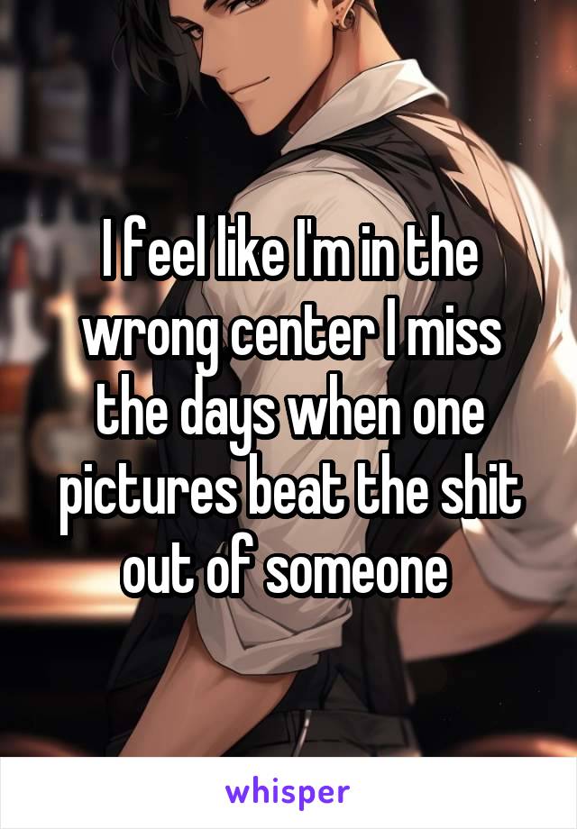 I feel like I'm in the wrong center I miss the days when one pictures beat the shit out of someone 