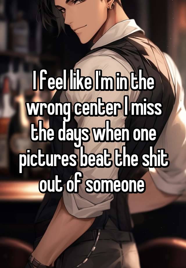I feel like I'm in the wrong center I miss the days when one pictures beat the shit out of someone 