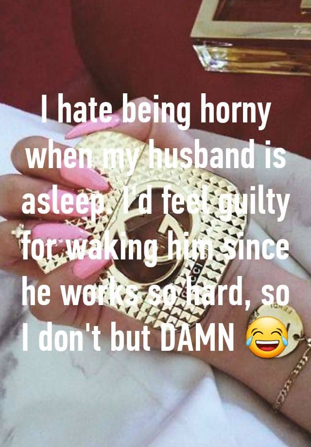 I hate being horny when my husband is asleep. I'd feel guilty for waking him since he works so hard, so I don't but DAMN 😂